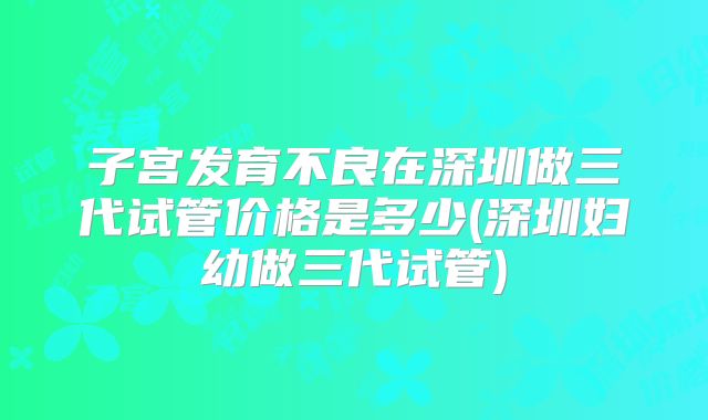 子宫发育不良在深圳做三代试管价格是多少(深圳妇幼做三代试管)