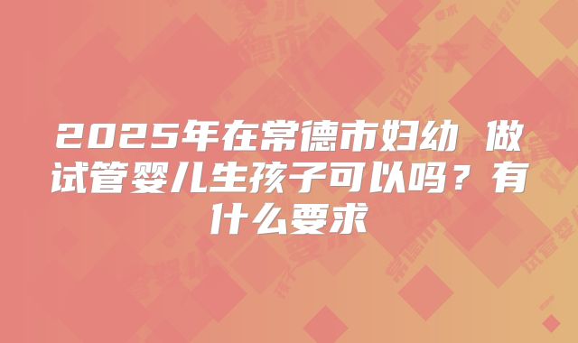 2025年在常德市妇幼 做试管婴儿生孩子可以吗?有什么要求