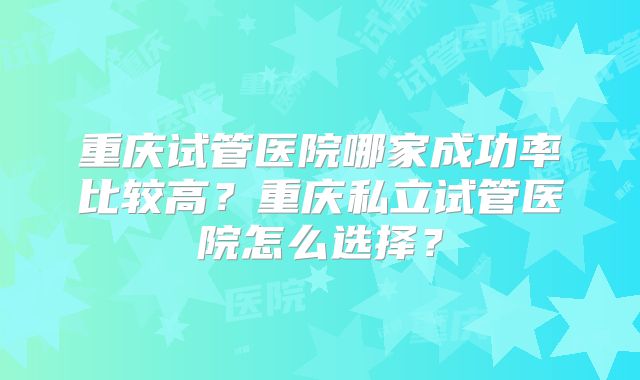 重庆试管医院哪家成功率比较高?重庆私立试管医院怎么选择?