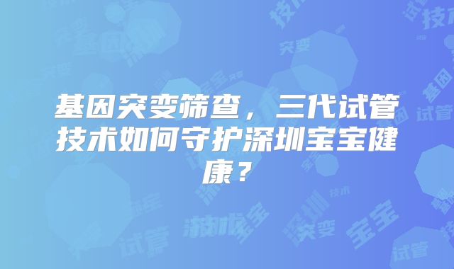 基因突变筛查，三代试管技术如何守护深圳宝宝健康？