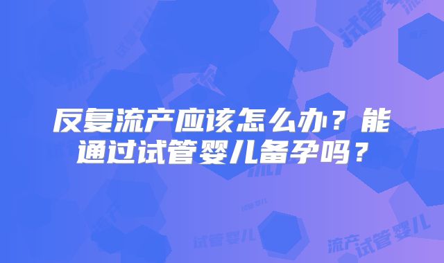 反复流产应该怎么办?能通过试管婴儿备孕吗?