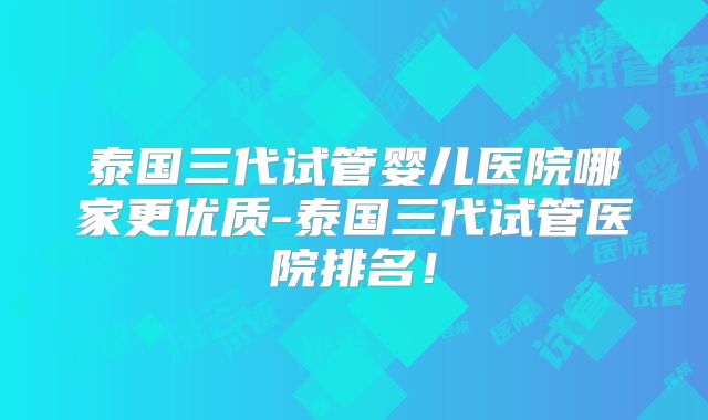 泰国三代试管婴儿医院哪家更优质-泰国三代试管医院排名!
