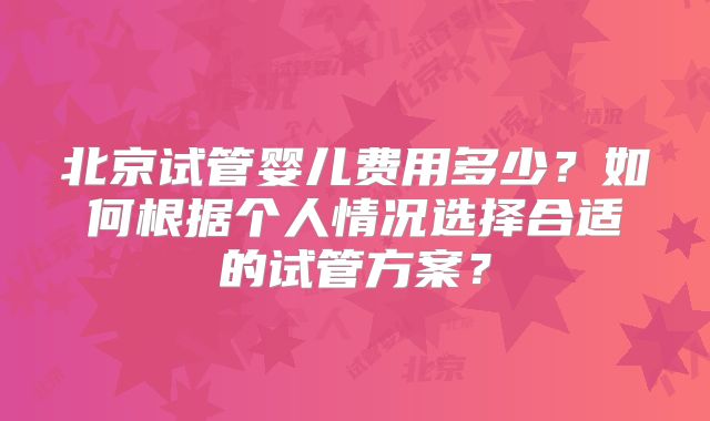 北京试管婴儿费用多少?如何根据个人情况选择合适的试管方案?