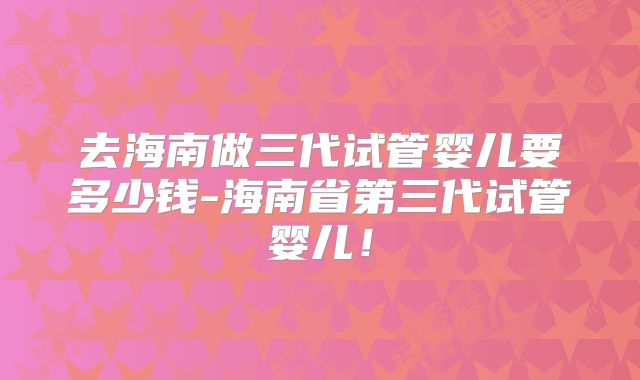 去海南做三代试管婴儿要多少钱-海南省第三代试管婴儿!