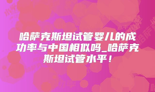 哈萨克斯坦试管婴儿的成功率与中国相似吗_哈萨克斯坦试管水平!