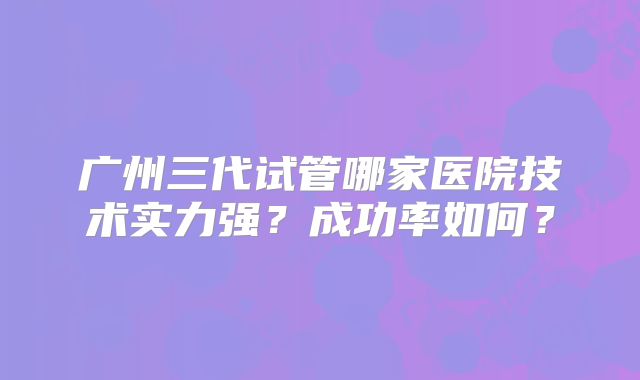 广州三代试管哪家医院技术实力强?成功率如何?