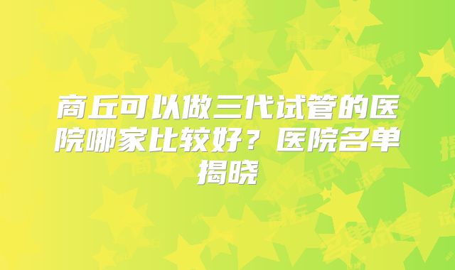 商丘可以做三代试管的医院哪家比较好？医院名单揭晓