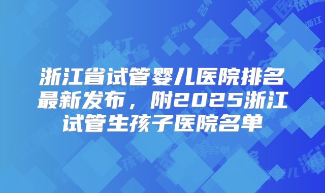 浙江省试管婴儿医院排名最新发布,附2025浙江试管生孩子医院名单