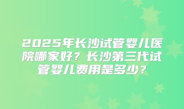 2025年长沙试管婴儿医院哪家好?长沙第三代试管婴儿费用是多少?