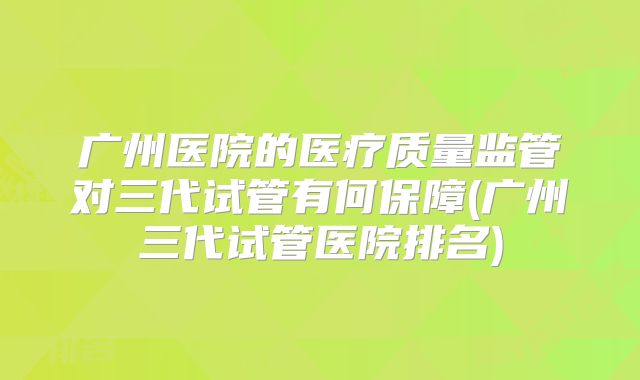 广州医院的医疗质量监管对三代试管有何保障(广州三代试管医院排名)