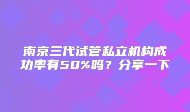 南京三代试管私立机构成功率有50%吗？分享一下