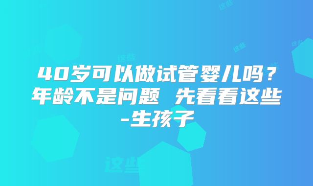 40岁可以做试管婴儿吗?年龄不是问题 先看看这些-生孩子
