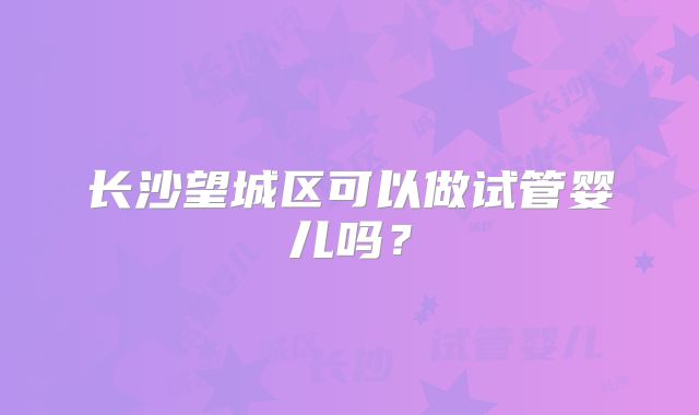长沙望城区可以做试管婴儿吗？