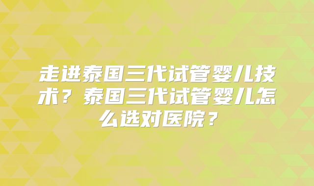 走进泰国三代试管婴儿技术？泰国三代试管婴儿怎么选对医院？