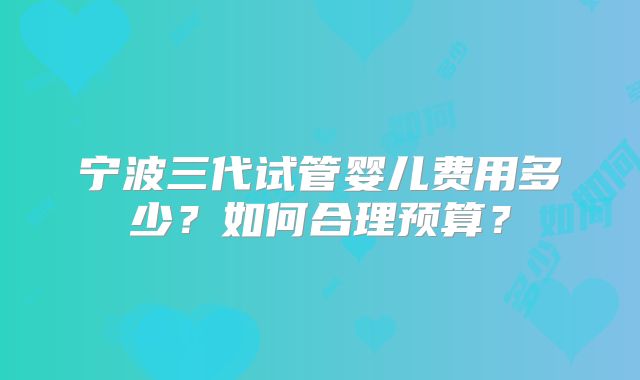 宁波三代试管婴儿费用多少?如何合理预算?