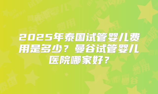 2025年泰国试管婴儿费用是多少？曼谷试管婴儿医院哪家好？