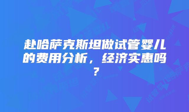 赴哈萨克斯坦做试管婴儿的费用分析，经济实惠吗？