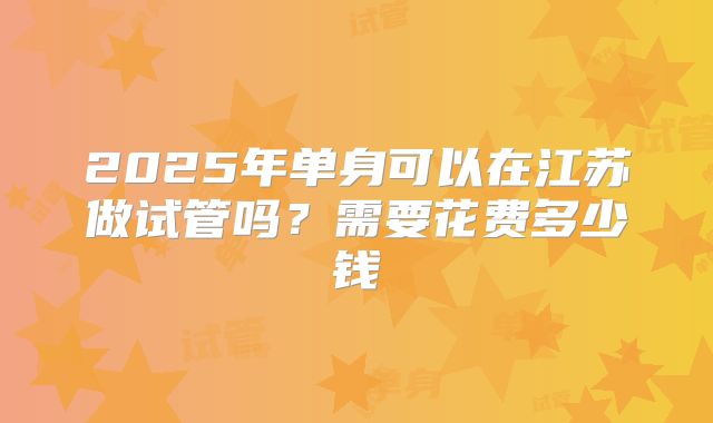 2025年单身可以在江苏做试管吗?需要花费多少钱