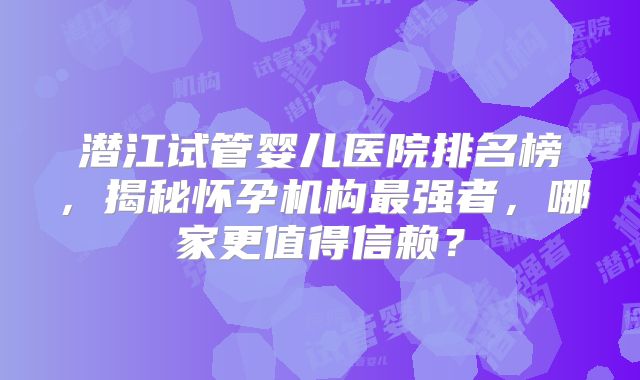 潜江试管婴儿医院排名榜，揭秘怀孕机构最强者，哪家更值得信赖？