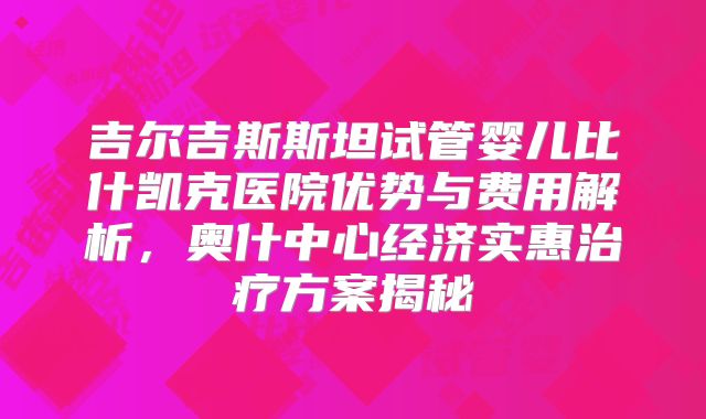 吉尔吉斯斯坦试管婴儿比什凯克医院优势与费用解析，奥什中心经济实惠治疗方案揭秘