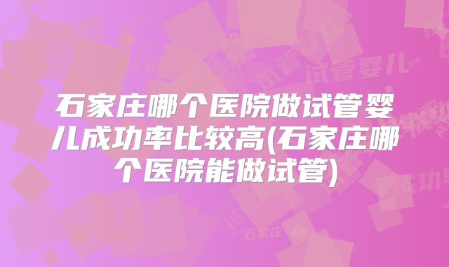 石家庄哪个医院做试管婴儿成功率比较高(石家庄哪个医院能做试管)