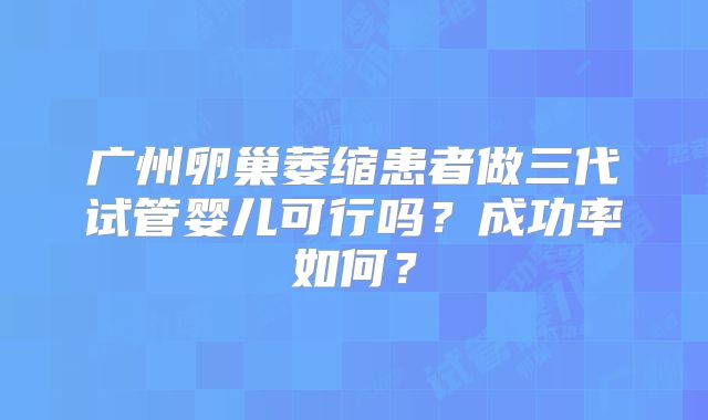 广州卵巢萎缩患者做三代试管婴儿可行吗?成功率如何?