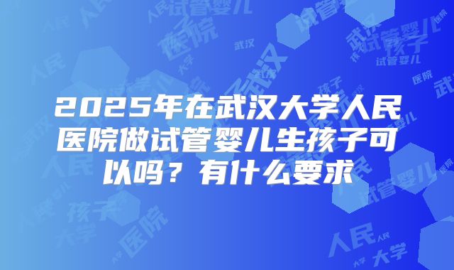 2025年在武汉大学人民医院做试管婴儿生孩子可以吗？有什么要求