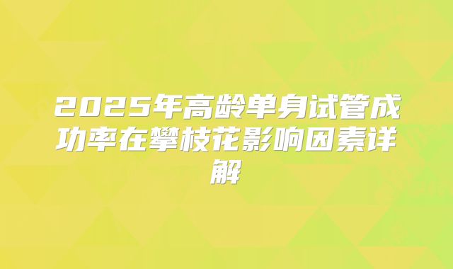 2025年高龄单身试管成功率在攀枝花影响因素详解