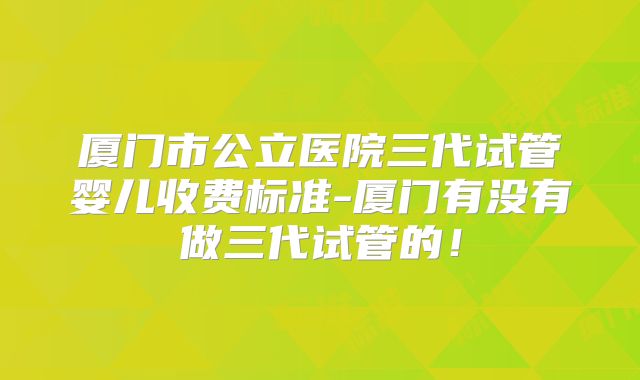厦门市公立医院三代试管婴儿收费标准-厦门有没有做三代试管的！