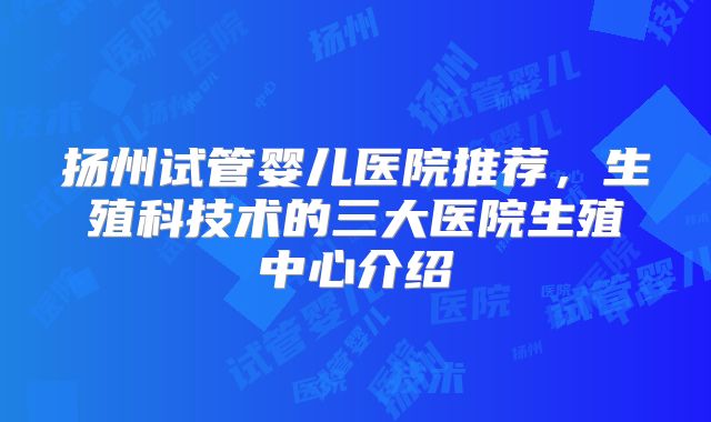 扬州试管婴儿医院推荐,生殖科技术的三大医院生殖中心介绍