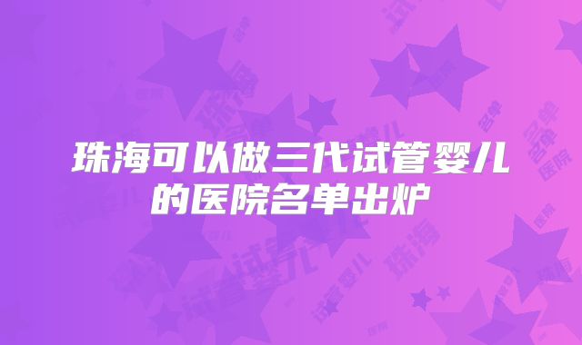 珠海可以做三代试管婴儿的医院名单出炉