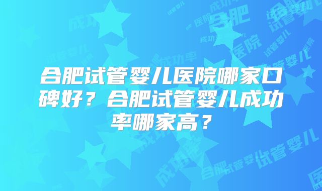 合肥试管婴儿医院哪家口碑好？合肥试管婴儿成功率哪家高？