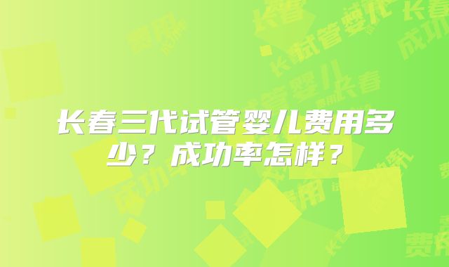长春三代试管婴儿费用多少?成功率怎样?