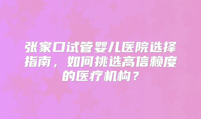 张家口试管婴儿医院选择指南,如何挑选高信赖度的医疗机构?