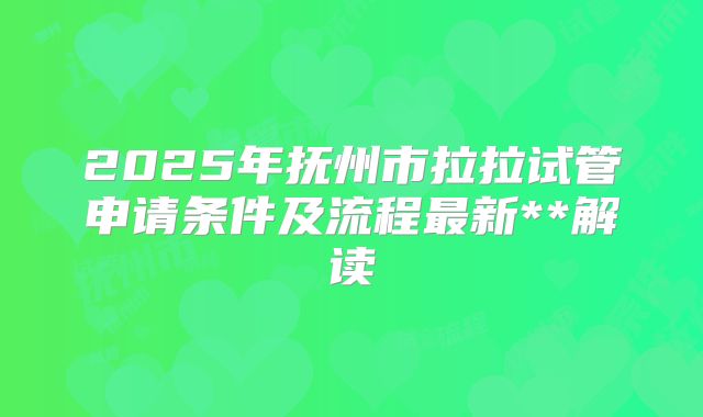 2025年抚州市拉拉试管申请条件及流程最新**解读