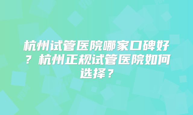 杭州试管医院哪家口碑好？杭州正规试管医院如何选择？