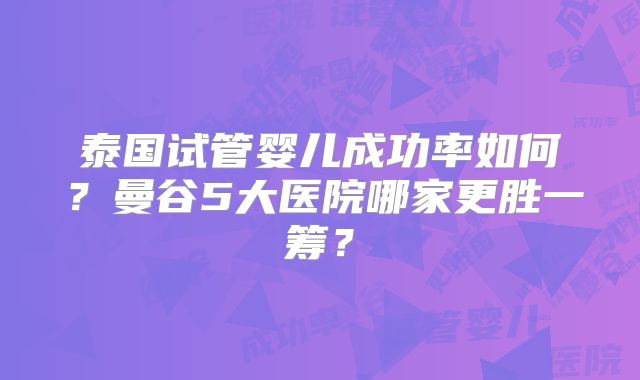 泰国试管婴儿成功率如何？曼谷5大医院哪家更胜一筹？