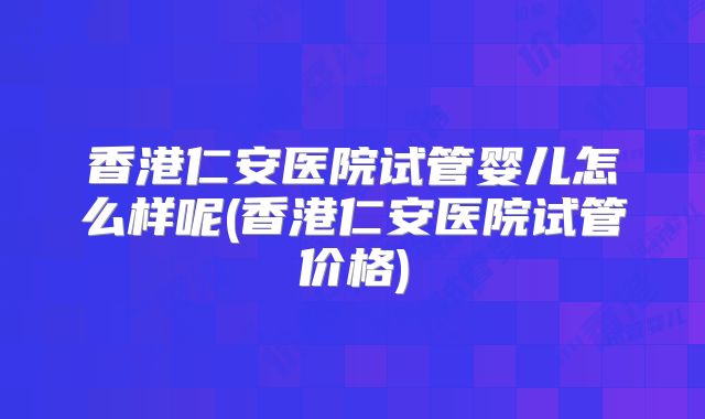香港仁安医院试管婴儿怎么样呢(香港仁安医院试管价格)