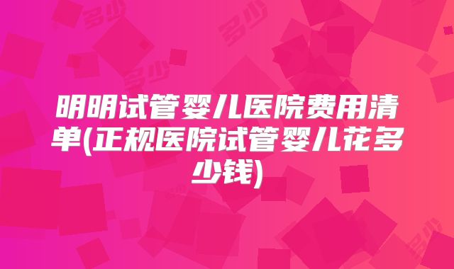 明明试管婴儿医院费用清单(正规医院试管婴儿花多少钱)