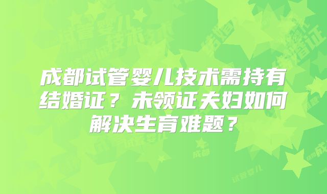 成都试管婴儿技术需持有结婚证？未领证夫妇如何解决生育难题？