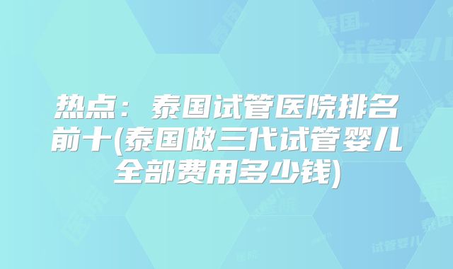 热点:泰国试管医院排名前十(泰国做三代试管婴儿全部费用多少钱)