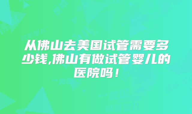 从佛山去美国试管需要多少钱,佛山有做试管婴儿的医院吗！