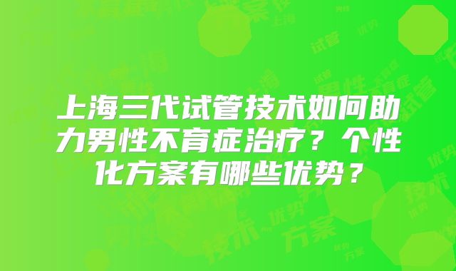 上海三代试管技术如何助力男性不育症治疗?个性化方案有哪些优势?
