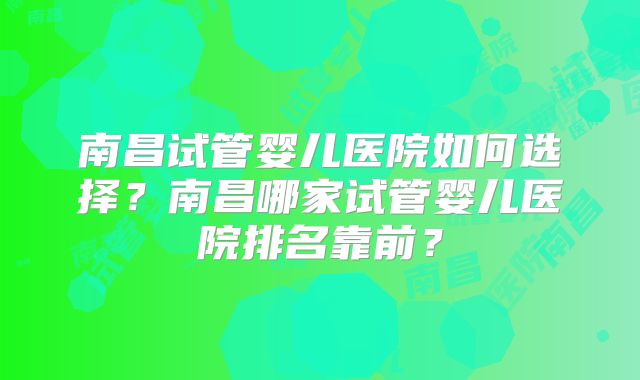 南昌试管婴儿医院如何选择?南昌哪家试管婴儿医院排名靠前?