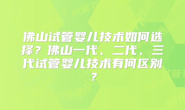 佛山试管婴儿技术如何选择?佛山一代、二代、三代试管婴儿技术有何区别?