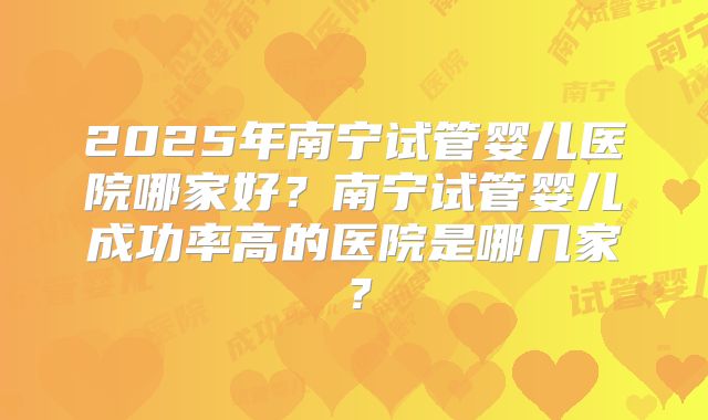 2025年南宁试管婴儿医院哪家好？南宁试管婴儿成功率高的医院是哪几家？