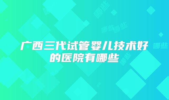 广西三代试管婴儿技术好的医院有哪些