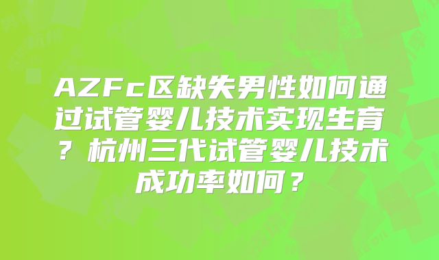 AZFc区缺失男性如何通过试管婴儿技术实现生育？杭州三代试管婴儿技术成功率如何？