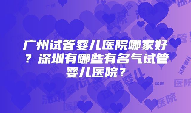 广州试管婴儿医院哪家好？深圳有哪些有名气试管婴儿医院？