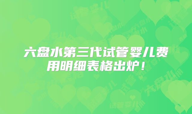 六盘水第三代试管婴儿费用明细表格出炉!